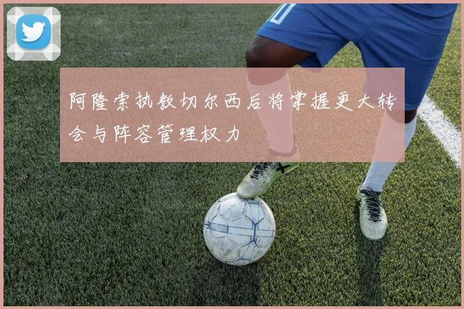 阿隆索执教切尔西后将掌握更大转会与阵容管理权力