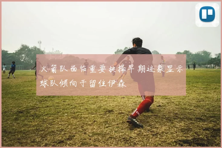 火箭队面临重要抉择早期迹象显示球队倾向于留住伊森