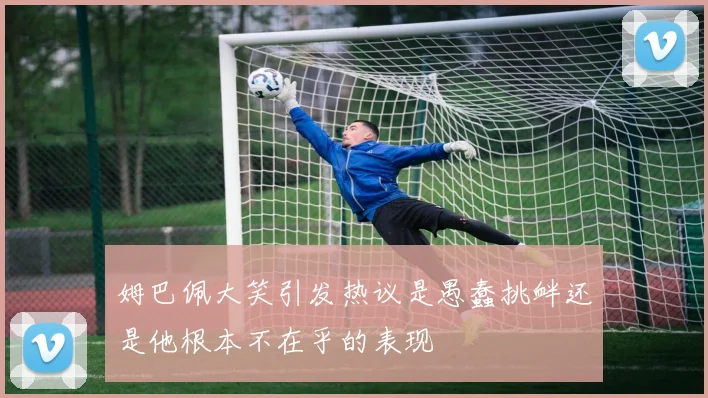 姆巴佩大笑引发热议是愚蠢挑衅还是他根本不在乎的表现