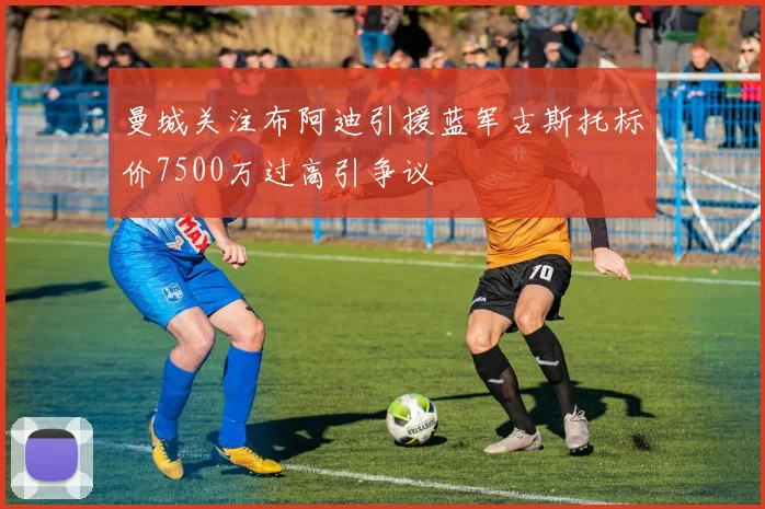 曼城关注布阿迪引援蓝军古斯托标价7500万过高引争议