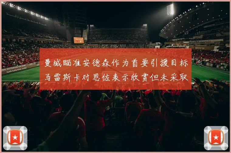 曼城瞄准安德森作为首要引援目标马雷斯卡对恩佐表示欣赏但未采取行动