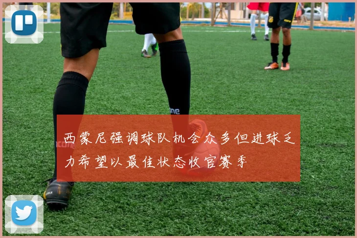 西蒙尼强调球队机会众多但进球乏力希望以最佳状态收官赛季