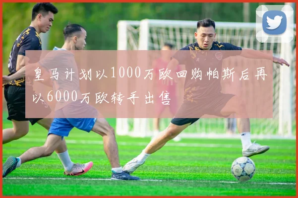 皇马计划以1000万欧回购帕斯后再以6000万欧转手出售