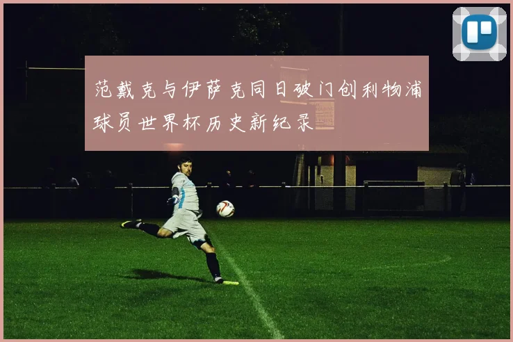 范戴克与伊萨克同日破门创利物浦球员世界杯历史新纪录