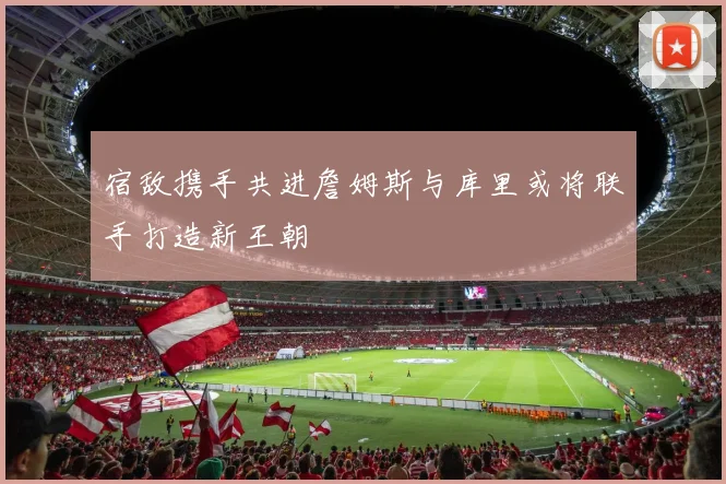 宿敌携手共进詹姆斯与库里或将联手打造新王朝