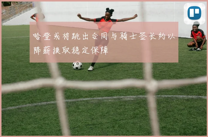 哈登或将跳出合同与骑士签长约以降薪换取稳定保障