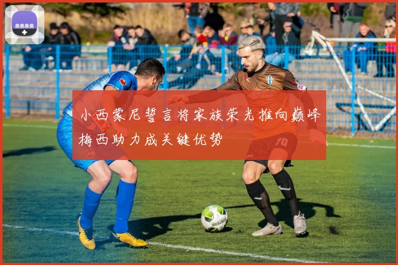 小西蒙尼誓言将家族荣光推向巅峰梅西助力成关键优势
