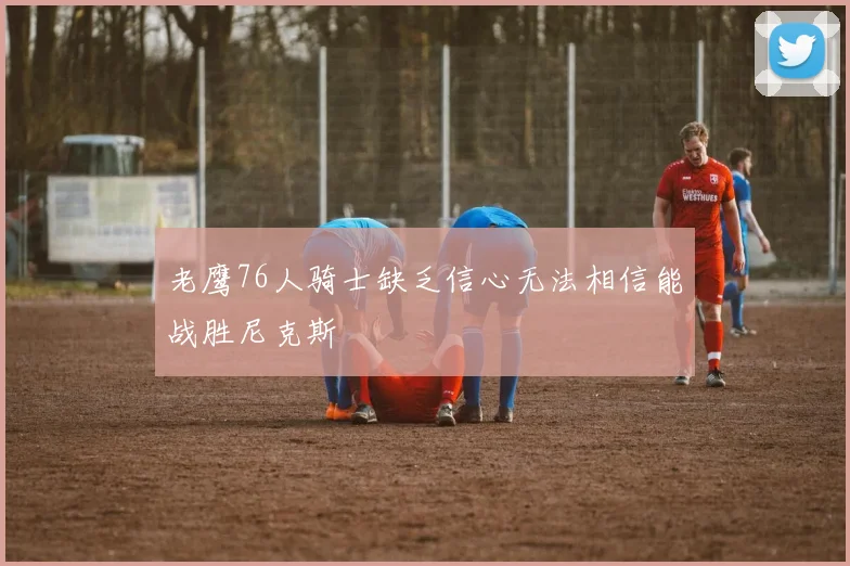 老鹰76人骑士缺乏信心无法相信能战胜尼克斯