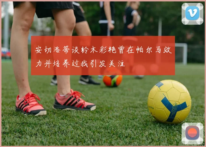 安切洛蒂谈铃木彩艳曾在帕尔马效力并培养过我引发关注