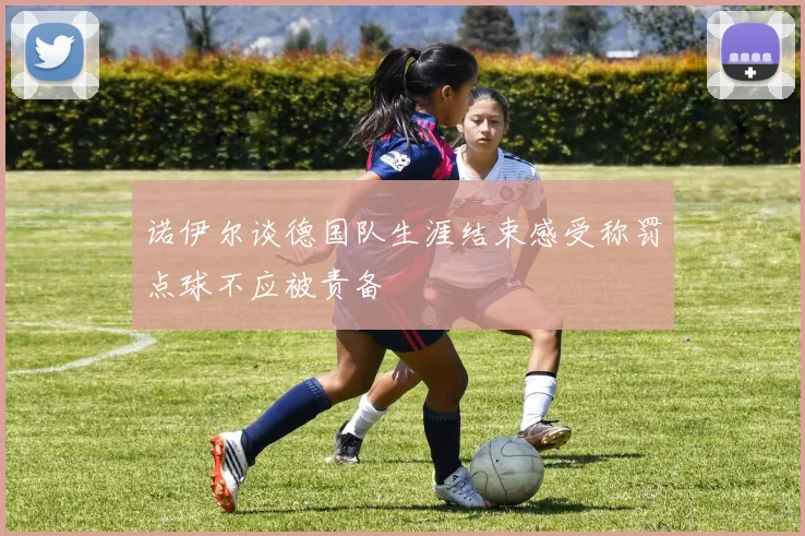 诺伊尔谈德国队生涯结束感受称罚点球不应被责备
