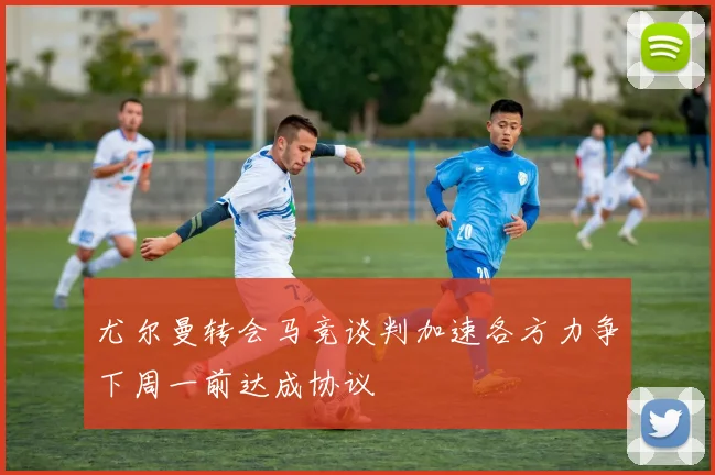 尤尔曼转会马竞谈判加速各方力争下周一前达成协议