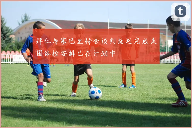 拜仁与塞巴里转会谈判接近完成美国体检安排已在计划中