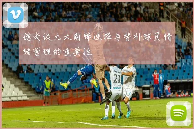德尚谈九大前锋选择与替补球员情绪管理的重要性