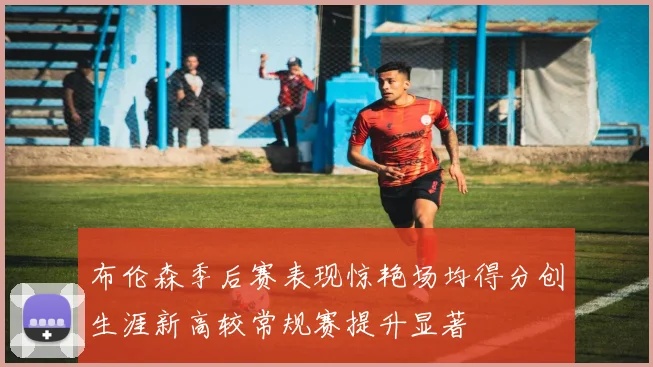 布伦森季后赛表现惊艳场均得分创生涯新高较常规赛提升显著