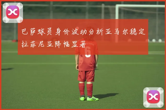 巴萨球员身价波动分析亚马尔稳定拉菲尼亚降幅显著