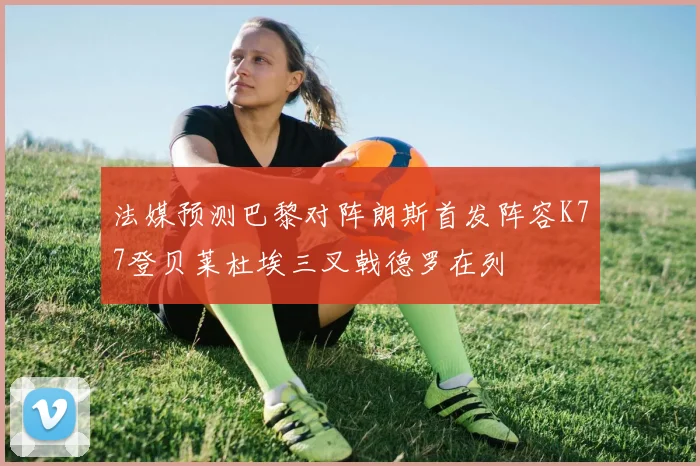 法媒预测巴黎对阵朗斯首发阵容K77登贝莱杜埃三叉戟德罗在列