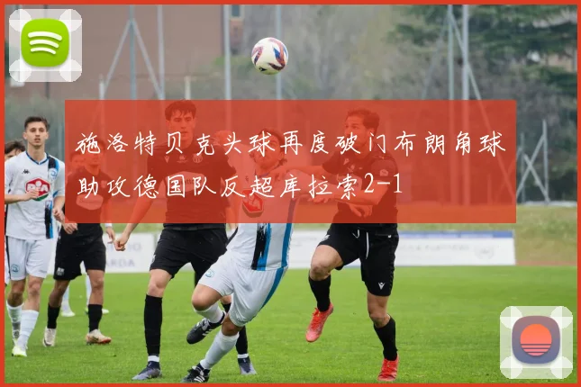 施洛特贝克头球再度破门布朗角球助攻德国队反超库拉索2-1