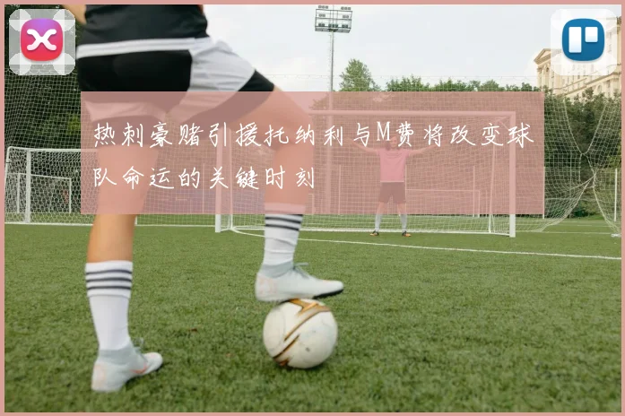 热刺豪赌引援托纳利与M费将改变球队命运的关键时刻