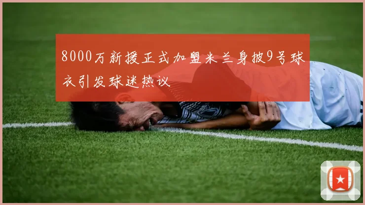 8000万新援正式加盟米兰身披9号球衣引发球迷热议